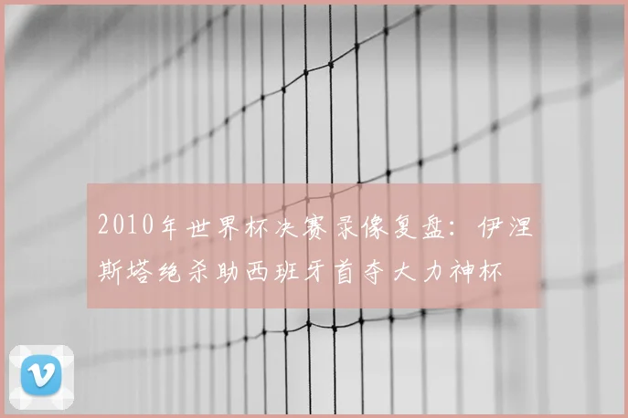 2010年世界杯决赛录像复盘:伊涅斯塔绝杀助西班牙首夺大力神杯