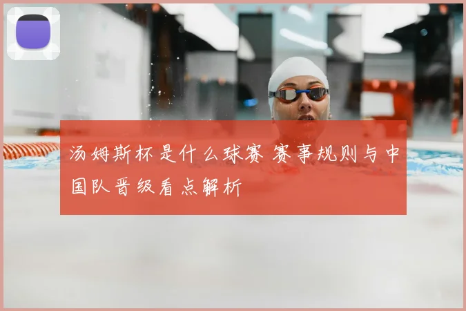 汤姆斯杯是什么球赛 赛事规则与中国队晋级看点解析