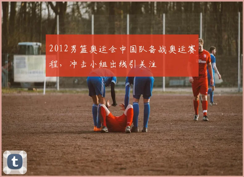 2012男篮奥运会中国队备战奥运赛程，冲击小组出线引关注