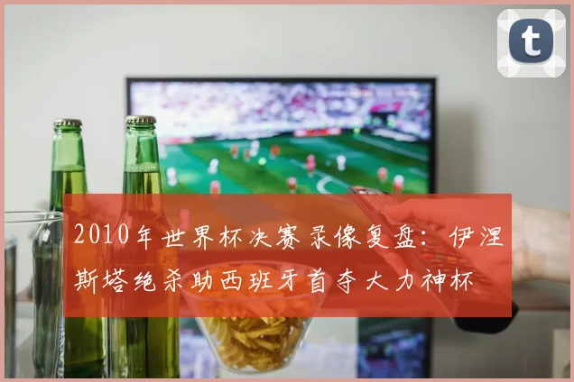 2010年世界杯决赛录像复盘:伊涅斯塔绝杀助西班牙首夺大力神杯