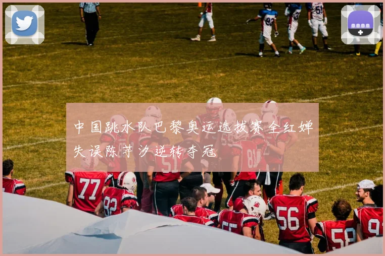 中国跳水队巴黎奥运选拔赛全红婵失误陈芋汐逆转夺冠