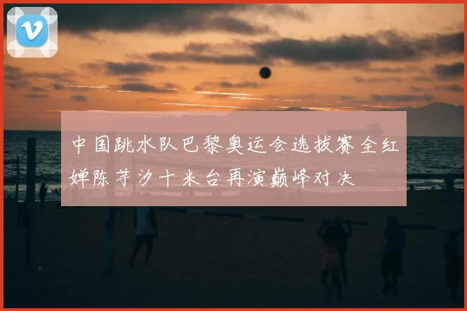 中国跳水队巴黎奥运会选拔赛全红婵陈芋汐十米台再演巅峰对决