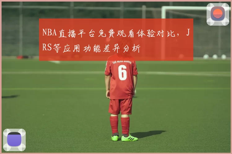 NBA直播平台免费观看体验对比，JRS等应用功能差异分析