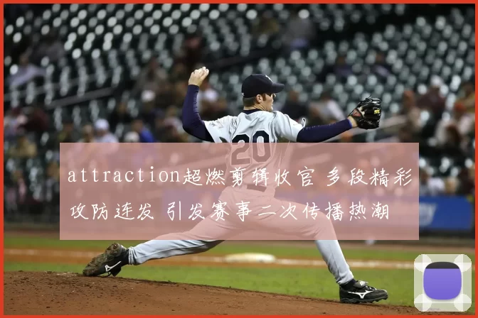 attraction超燃剪辑收官 多段精彩攻防连发 引发赛事二次传播热潮