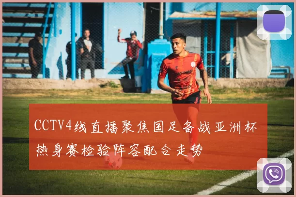 CCTV4线直播聚焦国足备战亚洲杯 热身赛检验阵容配合走势