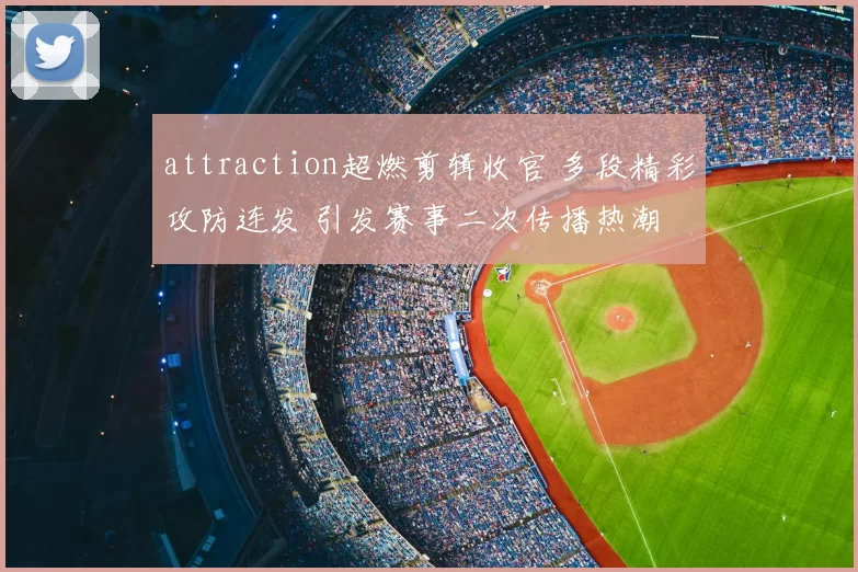 attraction超燃剪辑收官 多段精彩攻防连发 引发赛事二次传播热潮