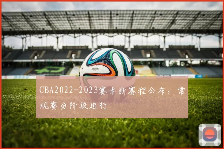 CBA2022-2023赛季新赛程公布,常规赛分阶段进行