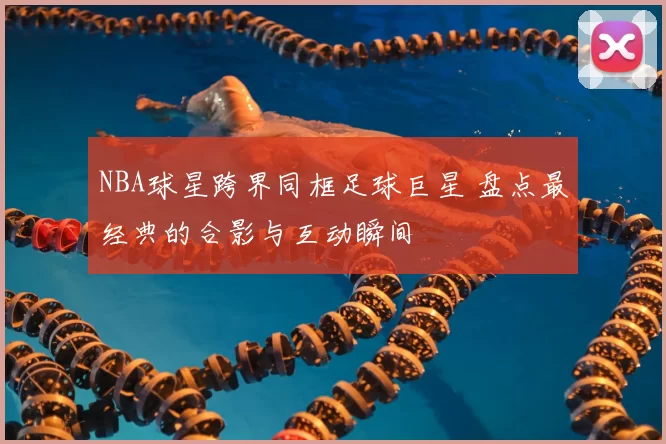 NBA球星跨界同框足球巨星 盘点最经典的合影与互动瞬间