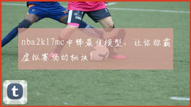 nba2k17mc中锋最佳模型，让你称霸虚拟赛场的秘诀！