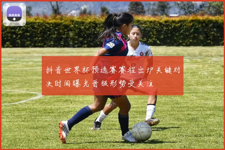 抖音世界杯预选赛赛程出炉关键对决时间曝光晋级形势受关注