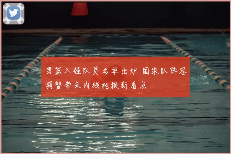 男篮八强队员名单出炉 国家队阵容调整带来内线轮换新看点