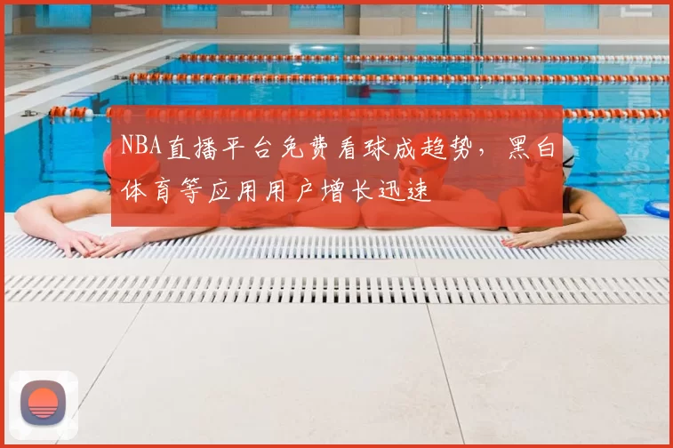 NBA直播平台免费看球成趋势，黑白体育等应用用户增长迅速