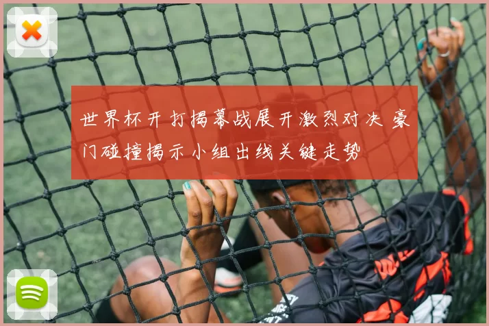 世界杯开打揭幕战展开激烈对决 豪门碰撞揭示小组出线关键走势