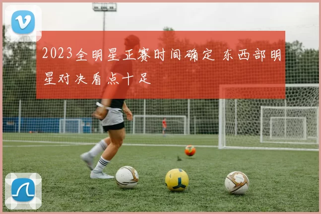 2023全明星正赛时间确定 东西部明星对决看点十足