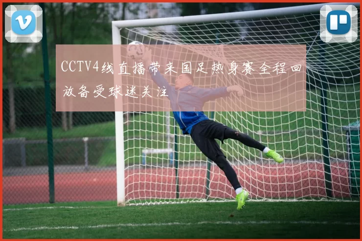 CCTV4线直播带来国足热身赛全程回放备受球迷关注