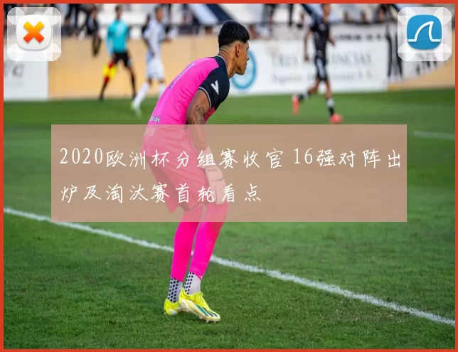 2020欧洲杯分组赛收官 16强对阵出炉及淘汰赛首轮看点
