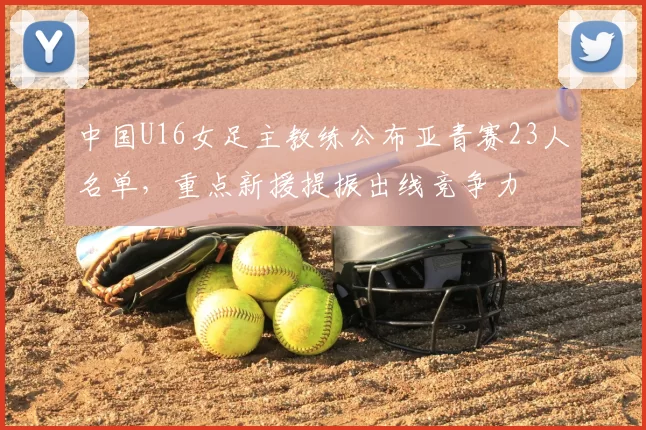 中国U16女足主教练公布亚青赛23人名单，重点新援提振出线竞争力