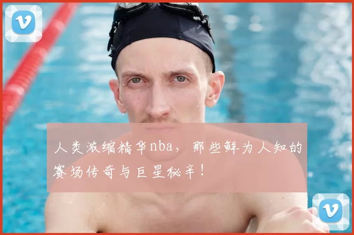 人类浓缩精华nba，那些鲜为人知的赛场传奇与巨星秘辛！