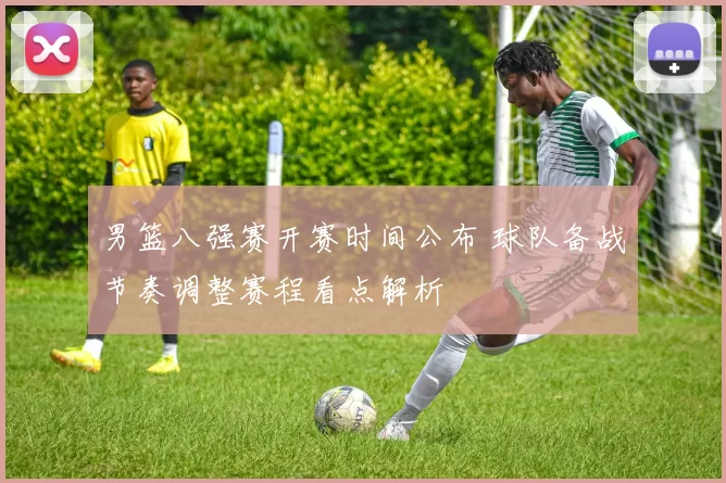 男篮八强赛开赛时间公布 球队备战节奏调整赛程看点解析