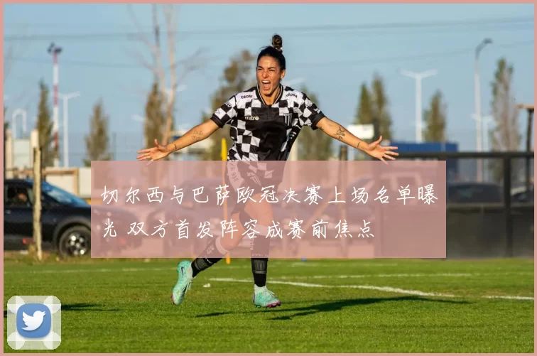 切尔西与巴萨欧冠决赛上场名单曝光 双方首发阵容成赛前焦点