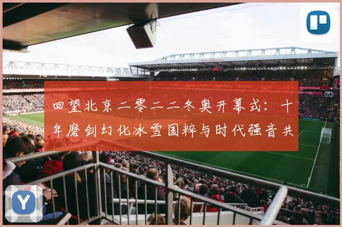 回望北京二零二二冬奥开幕式：十年磨剑幻化冰雪国粹与时代强音共鸣全球