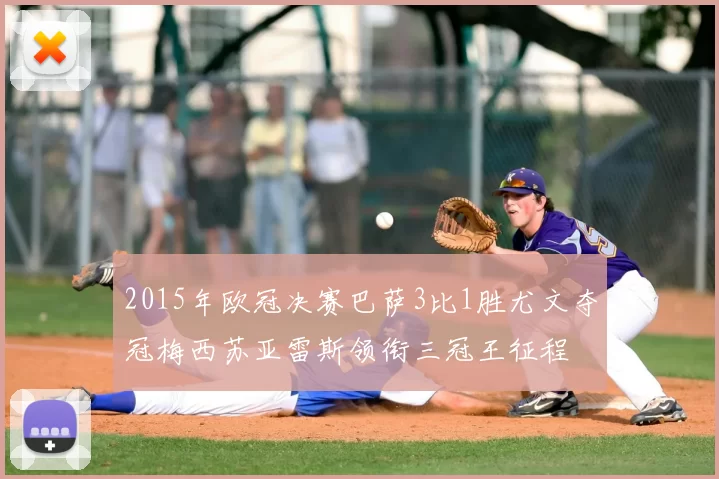 2015年欧冠决赛巴萨3比1胜尤文夺冠梅西苏亚雷斯领衔三冠王征程