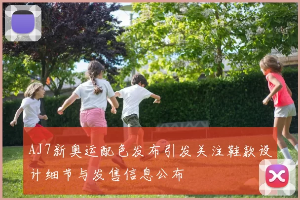 AJ7新奥运配色发布引发关注鞋款设计细节与发售信息公布