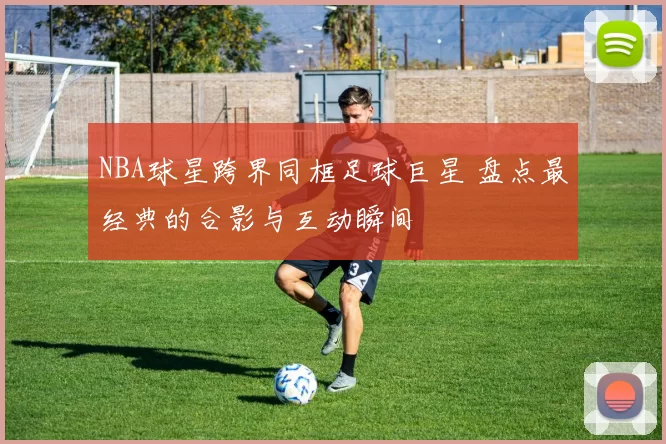 NBA球星跨界同框足球巨星 盘点最经典的合影与互动瞬间