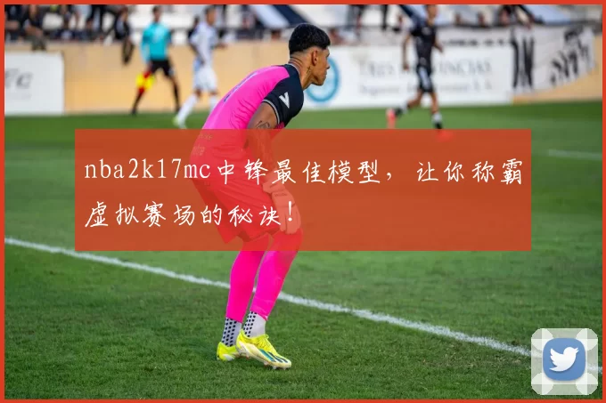 nba2k17mc中锋最佳模型，让你称霸虚拟赛场的秘诀！