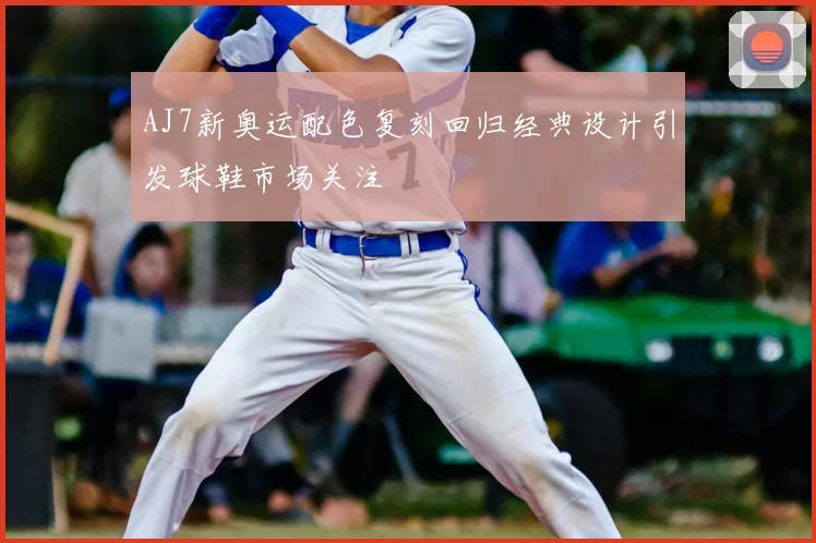 AJ7新奥运配色复刻回归经典设计引发球鞋市场关注