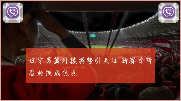 辽宁男篮外援调整引关注 新赛季阵容轮换成焦点