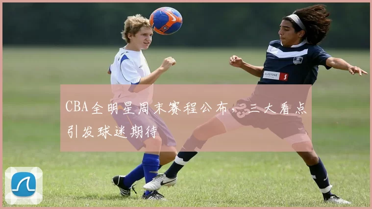 CBA全明星周末赛程公布，三大看点引发球迷期待