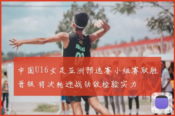 中国U16女足亚洲预选赛小组赛取胜晋级 将次轮迎战劲敌检验实力