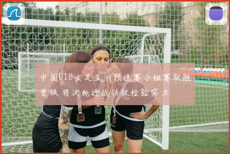 中国U16女足亚洲预选赛小组赛取胜晋级 将次轮迎战劲敌检验实力