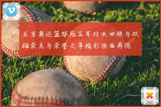 东京奥运篮球冠亚军对决回顾与双雄荣光与荣誉之争精彩场面再现