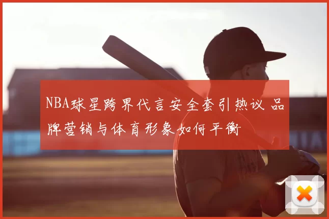 NBA球星跨界代言安全套引热议 品牌营销与体育形象如何平衡