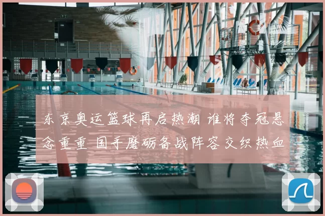 东京奥运篮球再启热潮 谁将夺冠悬念重重 国手磨砺备战阵容交织热血