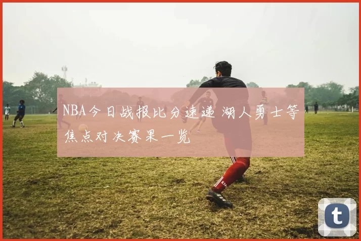 NBA今日战报比分速递 湖人勇士等焦点对决赛果一览