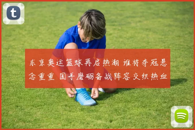 东京奥运篮球再启热潮 谁将夺冠悬念重重 国手磨砺备战阵容交织热血