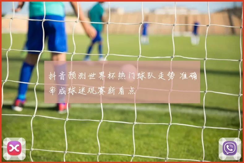 抖音预测世界杯热门球队走势 准确率成球迷观赛新看点