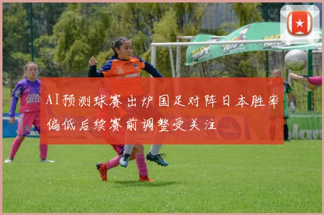 AI预测球赛出炉国足对阵日本胜率偏低后续赛前调整受关注
