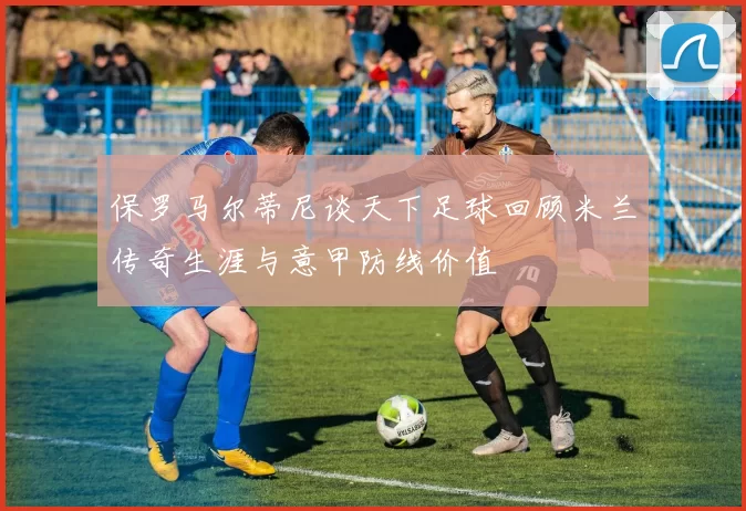 保罗马尔蒂尼谈天下足球回顾米兰传奇生涯与意甲防线价值