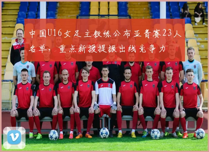 中国U16女足主教练公布亚青赛23人名单，重点新援提振出线竞争力