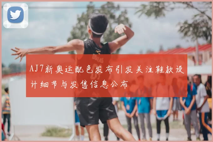 AJ7新奥运配色发布引发关注鞋款设计细节与发售信息公布