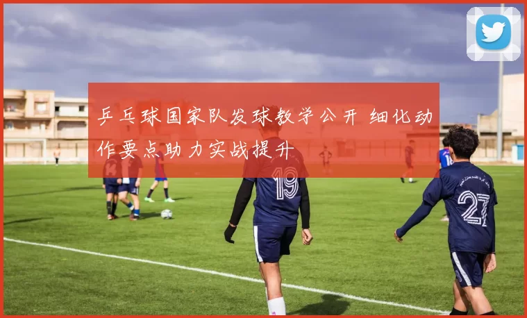 乒乓球国家队发球教学公开 细化动作要点助力实战提升